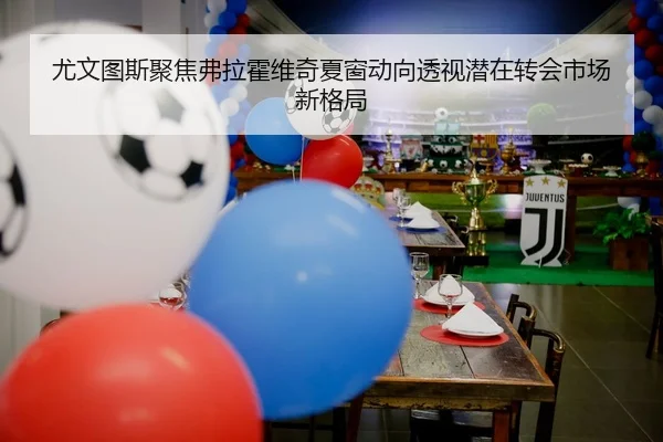 尤文图斯聚焦弗拉霍维奇夏窗动向透视潜在转会市场新格局