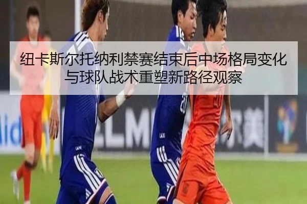 纽卡斯尔托纳利禁赛结束后中场格局变化与球队战术重塑新路径观察