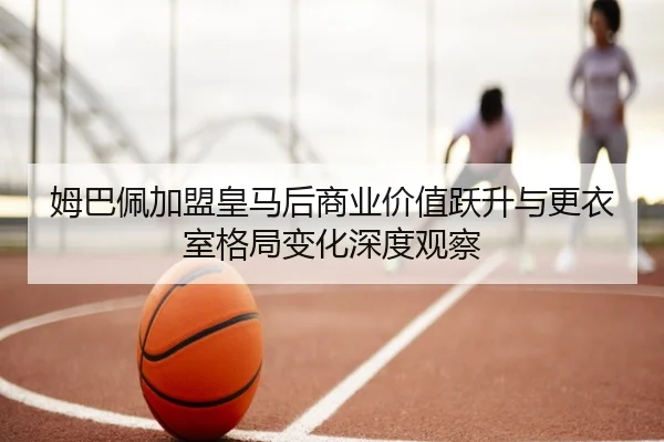 姆巴佩加盟皇马后商业价值跃升与更衣室格局变化深度观察